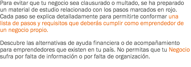 Para evitar que tu negocio sea clausurado o multado, se ha preparado un material de estudio relacionado con los pasos marcados en rojo. Cada paso se explica detalladamente para permitirte conformar una lista de pasos y requisitos que deberás cumplir como emprendedor de un negocio propio. Descubre las alternativas de ayuda financiera o de acompañamiento para emprendedores que existen en tu país. No permitas que tu Negocio sufra por falta de información o por falta de organización.
