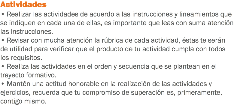 Actividades • Realizar las actividades de acuerdo a las instrucciones y lineamientos que se indiquen en cada una de ellas, es importante que leas con suma atención las instrucciones. • Revisar con mucha atención la rúbrica de cada actividad, éstas te serán de utilidad para verificar que el producto de tu actividad cumpla con todos los requisitos. • Realiza las actividades en el orden y secuencia que se plantean en el trayecto formativo. • Mantén una actitud honorable en la realización de las actividades y ejercicios, recuerda que tu compromiso de superación es, primeramente, contigo mismo. 