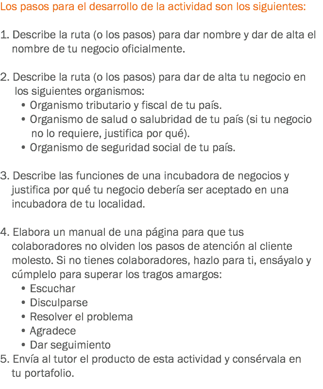 Los pasos para el desarrollo de la actividad son los siguientes: 1. Describe la ruta (o los pasos) para dar nombre y dar de alta el nombre de tu negocio oficialmente. 2. Describe la ruta (o los pasos) para dar de alta tu negocio en los siguientes organismos:
• Organismo tributario y fiscal de tu país.
• Organismo de salud o salubridad de tu país (si tu negocio no lo requiere, justifica por qué).
• Organismo de seguridad social de tu país. 3. Describe las funciones de una incubadora de negocios y justifica por qué tu negocio debería ser aceptado en una incubadora de tu localidad. 4. Elabora un manual de una página para que tus colaboradores no olviden los pasos de atención al cliente molesto. Si no tienes colaboradores, hazlo para ti, ensáyalo y cúmplelo para superar los tragos amargos:
• Escuchar
• Disculparse
• Resolver el problema
• Agradece
• Dar seguimiento
5. Envía al tutor el producto de esta actividad y consérvala en tu portafolio.
