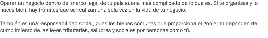 Operar un negocio dentro del marco legal de tu país suena más complicado de lo que es. Si te organizas y lo haces bien, hay trámites que se realizan una sola vez en la vida de tu negocio. También es una responsabilidad social, pues los bienes comunes que proporciona el gobierno dependen del cumplimiento de las leyes tributarias, salubres y sociales por personas como tú.
