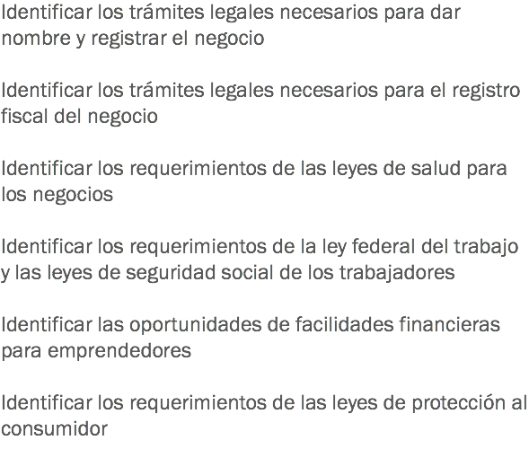 Identificar los trámites legales necesarios para dar nombre y registrar el negocio Identificar los trámites legales necesarios para el registro fiscal del negocio Identificar los requerimientos de las leyes de salud para los negocios Identificar los requerimientos de la ley federal del trabajo y las leyes de seguridad social de los trabajadores Identificar las oportunidades de facilidades financieras para emprendedores Identificar los requerimientos de las leyes de protección al consumidor
