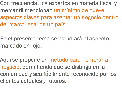 Con frecuencia, los expertos en materia fiscal y mercantil mencionan un mínimo de nueve aspectos claves para asentar un negocio dentro del marco legal de un país. En el presente tema se estudiará el aspecto marcado en rojo. Aquí se propone un método para nombrar al negocio, permitiendo que se distinga en la comunidad y sea fácilmente reconocido por los clientes actuales y futuros.
