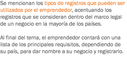 Se mencionan los tipos de registros que pueden ser utilizados por el emprendedor, acentuando los registros que se consideran dentro del marco legal de un negocio en la mayoría de los países. Al final del tema, el emprendedor contará con una lista de los principales requisitos, dependiendo de su país, para dar nombre a su negocio y registrarlo.
