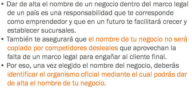 • Dar de alta el nombre de un negocio dentro del marco legal de un país es una responsabilidad que te corresponde como emprendedor y que en un futuro te facilitará crecer y establecer sucursales.
• También te asegurará que el nombre de tu negocio no será copiado por competidores desleales que aprovechan la falta de un marco legal para engañar al cliente final.
• Por eso, una vez elegido el nombre del negocio, deberás identificar el organismo oficial mediante el cual podrás dar de alta el nombre de tu negocio.
