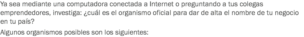 Ya sea mediante una computadora conectada a Internet o preguntando a tus colegas emprendedores, investiga: ¿cuál es el organismo oficial para dar de alta el nombre de tu negocio en tu país? Algunos organismos posibles son los siguientes: