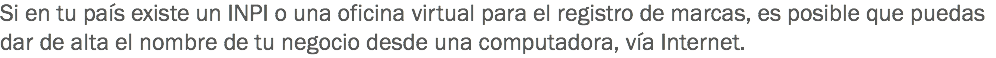 Si en tu país existe un INPI o una oficina virtual para el registro de marcas, es posible que puedas dar de alta el nombre de tu negocio desde una computadora, vía Internet.