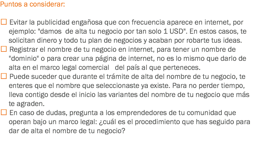 Puntos a considerar:  Evitar la publicidad engañosa que con frecuencia aparece en internet, por ejemplo: "damos de alta tu negocio por tan solo 1 USD". En estos casos, te solicitan dinero y todo tu plan de negocios y acaban por robarte tus ideas.
 Registrar el nombre de tu negocio en internet, para tener un nombre de "dominio" o para crear una página de internet, no es lo mismo que darlo de alta en el marco legal comercial del país al que perteneces.
 Puede suceder que durante el trámite de alta del nombre de tu negocio, te enteres que el nombre que seleccionaste ya existe. Para no perder tiempo, lleva contigo desde el inicio las variantes del nombre de tu negocio que más te agraden.
 En caso de dudas, pregunta a los emprendedores de tu comunidad que operan bajo un marco legal: ¿cuál es el procedimiento que has seguido para dar de alta el nombre de tu negocio?
