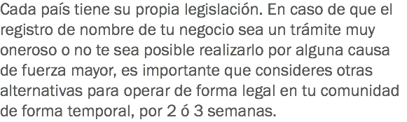 Cada país tiene su propia legislación. En caso de que el registro de nombre de tu negocio sea un trámite muy oneroso o no te sea posible realizarlo por alguna causa de fuerza mayor, es importante que consideres otras alternativas para operar de forma legal en tu comunidad de forma temporal, por 2 ó 3 semanas.