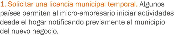 1. Solicitar una licencia municipal temporal. Algunos países permiten al micro-empresario iniciar actividades desde el hogar notificando previamente al municipio del nuevo negocio.