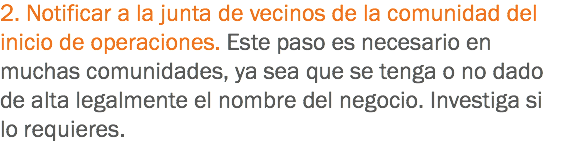 2. Notificar a la junta de vecinos de la comunidad del inicio de operaciones. Este paso es necesario en muchas comunidades, ya sea que se tenga o no dado de alta legalmente el nombre del negocio. Investiga si lo requieres.