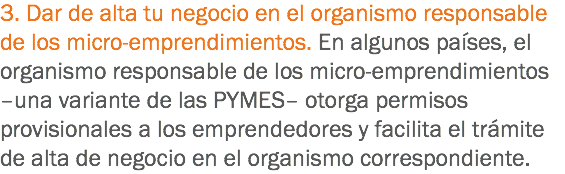 3. Dar de alta tu negocio en el organismo responsable de los micro-emprendimientos. En algunos países, el organismo responsable de los micro-emprendimientos –una variante de las PYMES– otorga permisos provisionales a los emprendedores y facilita el trámite de alta de negocio en el organismo correspondiente.