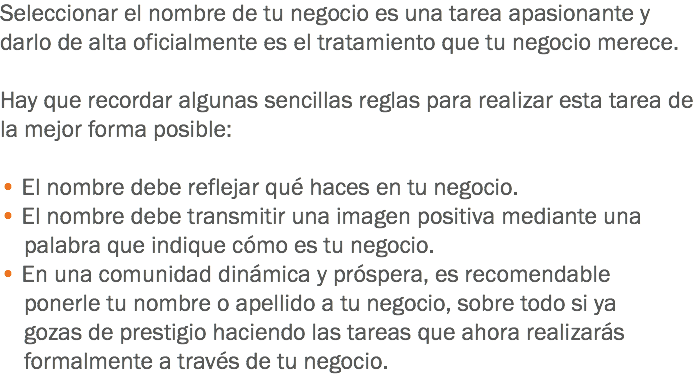 Seleccionar el nombre de tu negocio es una tarea apasionante y darlo de alta oficialmente es el tratamiento que tu negocio merece. Hay que recordar algunas sencillas reglas para realizar esta tarea de la mejor forma posible: • El nombre debe reflejar qué haces en tu negocio.
• El nombre debe transmitir una imagen positiva mediante una palabra que indique cómo es tu negocio.
• En una comunidad dinámica y próspera, es recomendable ponerle tu nombre o apellido a tu negocio, sobre todo si ya gozas de prestigio haciendo las tareas que ahora realizarás formalmente a través de tu negocio.