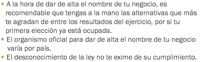 • A la hora de dar de alta el nombre de tu negocio, es recomendable que tengas a la mano las alternativas que más te agradan de entre los resultados del ejercicio, por si tu primera elección ya está ocupada.
• El organismo oficial para dar de alta el nombre de tu negocio varía por país.
• El desconocimiento de la ley no te exime de su cumplimiento.