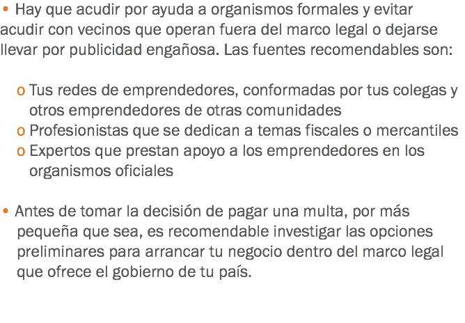 • Hay que acudir por ayuda a organismos formales y evitar acudir con vecinos que operan fuera del marco legal o dejarse llevar por publicidad engañosa. Las fuentes recomendables son: o Tus redes de emprendedores, conformadas por tus colegas y otros emprendedores de otras comunidades o Profesionistas que se dedican a temas fiscales o mercantiles o Expertos que prestan apoyo a los emprendedores en los organismos oficiales • Antes de tomar la decisión de pagar una multa, por más pequeña que sea, es recomendable investigar las opciones preliminares para arrancar tu negocio dentro del marco legal que ofrece el gobierno de tu país. 