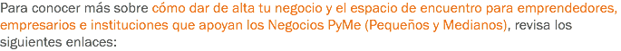 Para conocer más sobre cómo dar de alta tu negocio y el espacio de encuentro para emprendedores, empresarios e instituciones que apoyan los Negocios PyMe (Pequeños y Medianos), revisa los siguientes enlaces: 