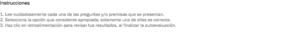 Instrucciones 1. Lee cuidadosamente cada una de las preguntas y/o premisas que se presentan. 2. Selecciona la opción que consideres apropiada; solamente una de ellas es correcta. 3. Haz clic en retroalimentación para revisar tus resultados, al finalizar la autoevaluación. 