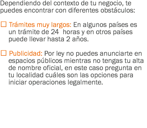 Dependiendo del contexto de tu negocio, te puedes encontrar con diferentes obstáculos:  Trámites muy largos: En algunos países es un trámite de 24 horas y en otros países puede llevar hasta 2 años.  Publicidad: Por ley no puedes anunciarte en espacios públicos mientras no tengas tu alta de nombre oficial, en este caso pregunta en tu localidad cuáles son las opciones para iniciar operaciones legalmente. 