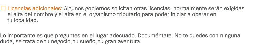 
 Licencias adicionales: Algunos gobiernos solicitan otras licencias, normalmente serán exigidas el alta del nombre y el alta en el organismo tributario para poder iniciar a operar en tu localidad. Lo importante es que preguntes en el lugar adecuado. Documéntate. No te quedes con ninguna duda, se trata de tu negocio, tu sueño, tu gran aventura.
