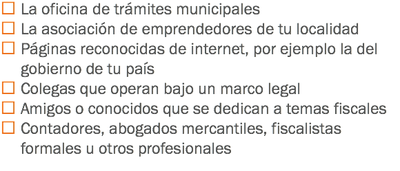  La oficina de trámites municipales
 La asociación de emprendedores de tu localidad
 Páginas reconocidas de internet, por ejemplo la del gobierno de tu país
 Colegas que operan bajo un marco legal
 Amigos o conocidos que se dedican a temas fiscales
 Contadores, abogados mercantiles, fiscalistas formales u otros profesionales
