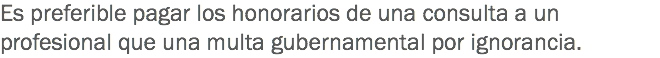 Es preferible pagar los honorarios de una consulta a un profesional que una multa gubernamental por ignorancia.