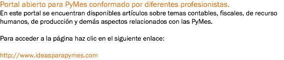 Portal abierto para PyMes conformado por diferentes profesionistas.
En este portal se encuentran disponibles artículos sobre temas contables, fiscales, de recurso humanos, de producción y demás aspectos relacionados con las PyMes. Para acceder a la página haz clic en el siguiente enlace: http://www.ideasparapymes.com