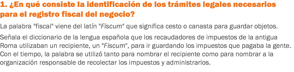 1. ¿En qué consiste la identificación de los trámites legales necesarios para el registro fiscal del negocio? La palabra "fiscal" viene del latín "Fiscum" que significa cesto o canasta para guardar objetos. Señala el diccionario de la lengua española que los recaudadores de impuestos de la antigua Roma utilizaban un recipiente, un "Fiscum", para ir guardando los impuestos que pagaba la gente. Con el tiempo, la palabra se utilizó tanto para nombrar el recipiente como para nombrar a la organización responsable de recolectar los impuestos y administrarlos.
