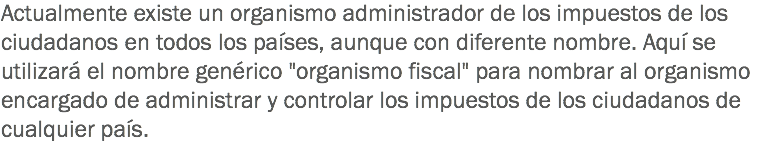 Actualmente existe un organismo administrador de los impuestos de los ciudadanos en todos los países, aunque con diferente nombre. Aquí se utilizará el nombre genérico "organismo fiscal" para nombrar al organismo encargado de administrar y controlar los impuestos de los ciudadanos de cualquier país.