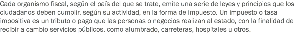 Cada organismo fiscal, según el país del que se trate, emite una serie de leyes y principios que los ciudadanos deben cumplir, según su actividad, en la forma de impuesto. Un impuesto o tasa impositiva es un tributo o pago que las personas o negocios realizan al estado, con la finalidad de recibir a cambio servicios públicos, como alumbrado, carreteras, hospitales u otros.