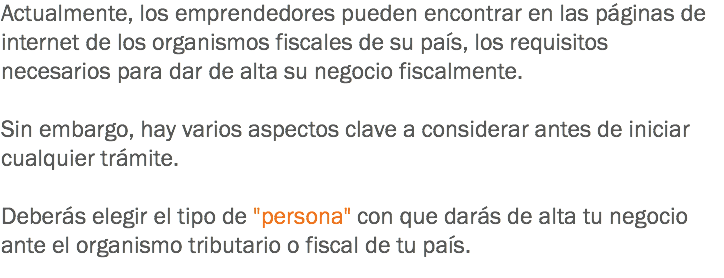 Actualmente, los emprendedores pueden encontrar en las páginas de internet de los organismos fiscales de su país, los requisitos necesarios para dar de alta su negocio fiscalmente. Sin embargo, hay varios aspectos clave a considerar antes de iniciar cualquier trámite. Deberás elegir el tipo de "persona" con que darás de alta tu negocio ante el organismo tributario o fiscal de tu país.
