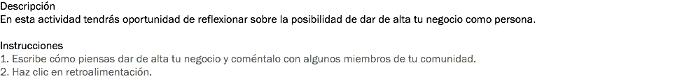 Descripción
En esta actividad tendrás oportunidad de reflexionar sobre la posibilidad de dar de alta tu negocio como persona. Instrucciones
1. Escribe cómo piensas dar de alta tu negocio y coméntalo con algunos miembros de tu comunidad. 2. Haz clic en retroalimentación. 