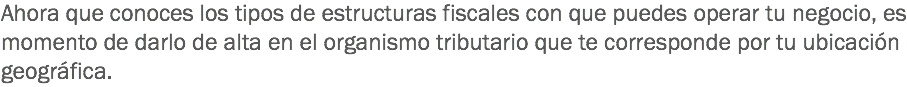 Ahora que conoces los tipos de estructuras fiscales con que puedes operar tu negocio, es momento de darlo de alta en el organismo tributario que te corresponde por tu ubicación geográfica.