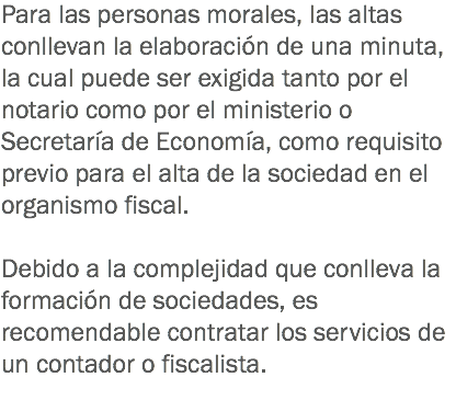 Para las personas morales, las altas conllevan la elaboración de una minuta, la cual puede ser exigida tanto por el notario como por el ministerio o Secretaría de Economía, como requisito previo para el alta de la sociedad en el organismo fiscal. Debido a la complejidad que conlleva la formación de sociedades, es recomendable contratar los servicios de un contador o fiscalista. 