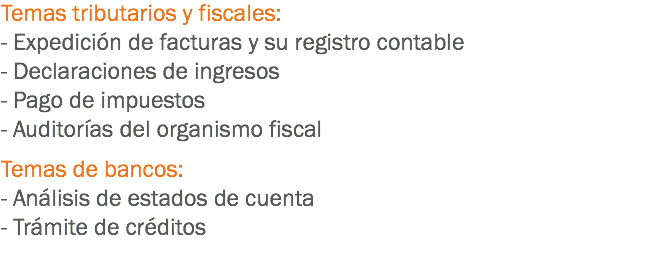 Temas tributarios y fiscales:
- Expedición de facturas y su registro contable
- Declaraciones de ingresos
- Pago de impuestos
- Auditorías del organismo fiscal Temas de bancos:
- Análisis de estados de cuenta
- Trámite de créditos
