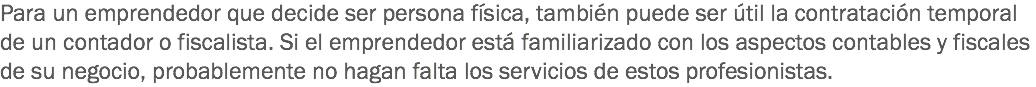 Para un emprendedor que decide ser persona física, también puede ser útil la contratación temporal de un contador o fiscalista. Si el emprendedor está familiarizado con los aspectos contables y fiscales de su negocio, probablemente no hagan falta los servicios de estos profesionistas.