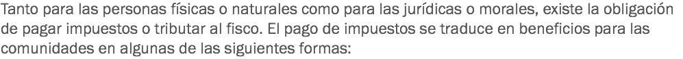 Tanto para las personas físicas o naturales como para las jurídicas o morales, existe la obligación de pagar impuestos o tributar al fisco. El pago de impuestos se traduce en beneficios para las comunidades en algunas de las siguientes formas: