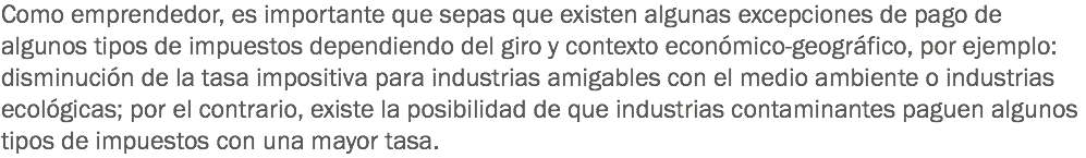 Como emprendedor, es importante que sepas que existen algunas excepciones de pago de algunos tipos de impuestos dependiendo del giro y contexto económico-geográfico, por ejemplo: disminución de la tasa impositiva para industrias amigables con el medio ambiente o industrias ecológicas; por el contrario, existe la posibilidad de que industrias contaminantes paguen algunos tipos de impuestos con una mayor tasa.