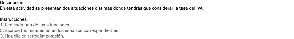 Descripción
En esta actividad se presentan dos situaciones distintas donde tendrás que considerar la tasa del IVA. Instrucciones
1. Lee cada una de las situaciones. 2. Escribe tus respuestas en los espacios correspondientes. 3. Haz clic en retroalimentación.