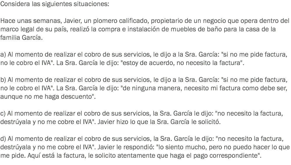 Considera las siguientes situaciones: Hace unas semanas, Javier, un plomero calificado, propietario de un negocio que opera dentro del marco legal de su país, realizó la compra e instalación de muebles de baño para la casa de la familia García. a) Al momento de realizar el cobro de sus servicios, le dijo a la Sra. García: "si no me pide factura, no le cobro el IVA". La Sra. García le dijo: "estoy de acuerdo, no necesito la factura". b) Al momento de realizar el cobro de sus servicios, le dijo a la Sra. García: "si no me pide factura, no le cobro el IVA". La Sra. García le dijo: "de ninguna manera, necesito mi factura como debe ser, aunque no me haga descuento". c) Al momento de realizar el cobro de sus servicios, la Sra. García le dijo: "no necesito la factura, destrúyala y no me cobre el IVA". Javier hizo lo que la Sra. García le solicitó. d) Al momento de realizar el cobro de sus servicios, la Sra. García le dijo: "no necesito la factura, destrúyala y no me cobre el IVA". Javier le respondió: "lo siento mucho, pero no puedo hacer lo que me pide. Aquí está la factura, le solicito atentamente que haga el pago correspondiente".
