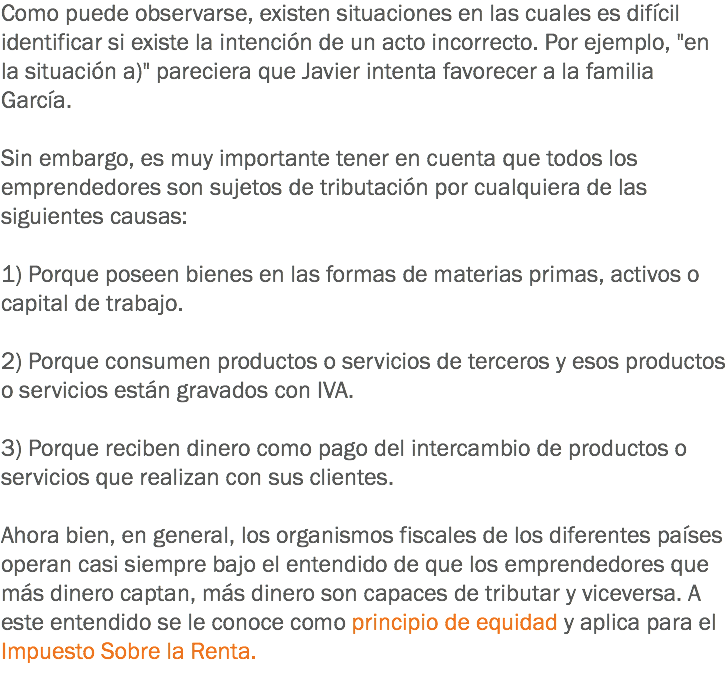 Como puede observarse, existen situaciones en las cuales es difícil identificar si existe la intención de un acto incorrecto. Por ejemplo, "en la situación a)" pareciera que Javier intenta favorecer a la familia García. Sin embargo, es muy importante tener en cuenta que todos los emprendedores son sujetos de tributación por cualquiera de las siguientes causas: 1) Porque poseen bienes en las formas de materias primas, activos o capital de trabajo. 2) Porque consumen productos o servicios de terceros y esos productos o servicios están gravados con IVA. 3) Porque reciben dinero como pago del intercambio de productos o servicios que realizan con sus clientes. Ahora bien, en general, los organismos fiscales de los diferentes países operan casi siempre bajo el entendido de que los emprendedores que más dinero captan, más dinero son capaces de tributar y viceversa. A este entendido se le conoce como principio de equidad y aplica para el Impuesto Sobre la Renta.
