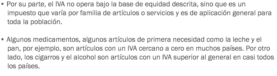 • Por su parte, el IVA no opera bajo la base de equidad descrita, sino que es un impuesto que varía por familia de artículos o servicios y es de aplicación general para toda la población. • Algunos medicamentos, algunos artículos de primera necesidad como la leche y el pan, por ejemplo, son artículos con un IVA cercano a cero en muchos países. Por otro lado, los cigarros y el alcohol son artículos con un IVA superior al general en casi todos los países.
