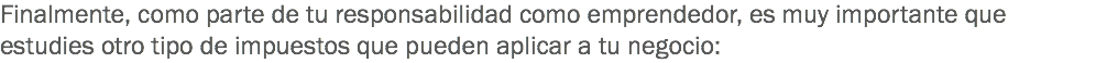 Finalmente, como parte de tu responsabilidad como emprendedor, es muy importante que estudies otro tipo de impuestos que pueden aplicar a tu negocio: