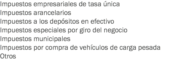 Impuestos empresariales de tasa única
Impuestos arancelarios
Impuestos a los depósitos en efectivo
Impuestos especiales por giro del negocio
Impuestos municipales
Impuestos por compra de vehículos de carga pesada
Otros
