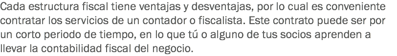 Cada estructura fiscal tiene ventajas y desventajas, por lo cual es conveniente contratar los servicios de un contador o fiscalista. Este contrato puede ser por un corto periodo de tiempo, en lo que tú o alguno de tus socios aprenden a llevar la contabilidad fiscal del negocio.