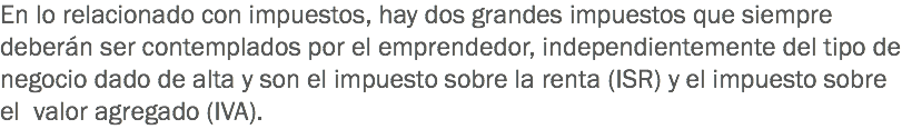 En lo relacionado con impuestos, hay dos grandes impuestos que siempre deberán ser contemplados por el emprendedor, independientemente del tipo de negocio dado de alta y son el impuesto sobre la renta (ISR) y el impuesto sobre el valor agregado (IVA).