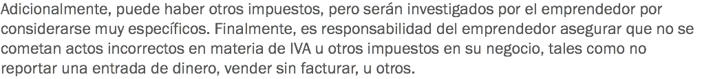 Adicionalmente, puede haber otros impuestos, pero serán investigados por el emprendedor por considerarse muy específicos. Finalmente, es responsabilidad del emprendedor asegurar que no se cometan actos incorrectos en materia de IVA u otros impuestos en su negocio, tales como no reportar una entrada de dinero, vender sin facturar, u otros.