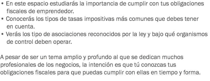 • En este espacio estudiarás la importancia de cumplir con tus obligaciones fiscales de emprendedor. • Conocerás los tipos de tasas impositivas más comunes que debes tener en cuenta.
• Verás los tipo de asociaciones reconocidos por la ley y bajo qué organismos de control deben operar. A pesar de ser un tema amplio y profundo al que se dedican muchos profesionales de los negocios, la intención es que tú conozcas tus obligaciones fiscales para que puedas cumplir con ellas en tiempo y forma.
