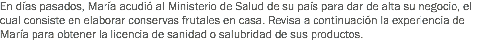 En días pasados, María acudió al Ministerio de Salud de su país para dar de alta su negocio, el cual consiste en elaborar conservas frutales en casa. Revisa a continuación la experiencia de María para obtener la licencia de sanidad o salubridad de sus productos. 