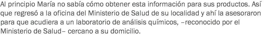 Al principio María no sabía cómo obtener esta información para sus productos. Así que regresó a la oficina del Ministerio de Salud de su localidad y ahí la asesoraron para que acudiera a un laboratorio de análisis químicos, –reconocido por el Ministerio de Salud– cercano a su domicilio.