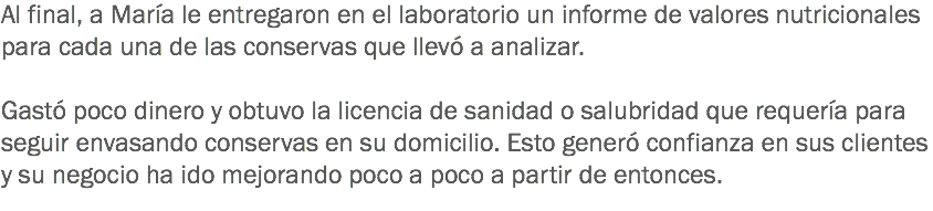 Al final, a María le entregaron en el laboratorio un informe de valores nutricionales para cada una de las conservas que llevó a analizar. Gastó poco dinero y obtuvo la licencia de sanidad o salubridad que requería para seguir envasando conservas en su domicilio. Esto generó confianza en sus clientes y su negocio ha ido mejorando poco a poco a partir de entonces.
