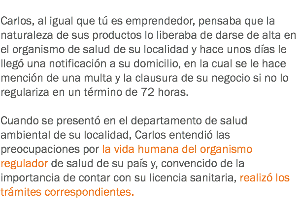 
Carlos, al igual que tú es emprendedor, pensaba que la naturaleza de sus productos lo liberaba de darse de alta en el organismo de salud de su localidad y hace unos días le llegó una notificación a su domicilio, en la cual se le hace mención de una multa y la clausura de su negocio si no lo regulariza en un término de 72 horas. Cuando se presentó en el departamento de salud ambiental de su localidad, Carlos entendió las preocupaciones por la vida humana del organismo regulador de salud de su país y, convencido de la importancia de contar con su licencia sanitaria, realizó los trámites correspondientes.
